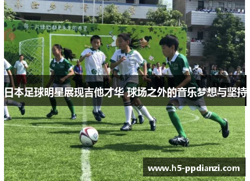 日本足球明星展现吉他才华 球场之外的音乐梦想与坚持