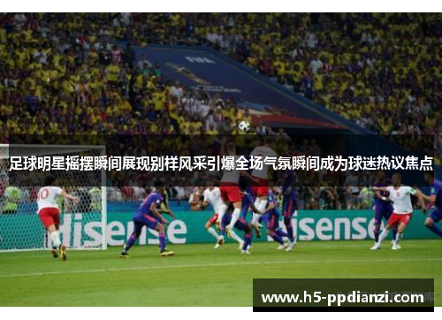 足球明星摇摆瞬间展现别样风采引爆全场气氛瞬间成为球迷热议焦点