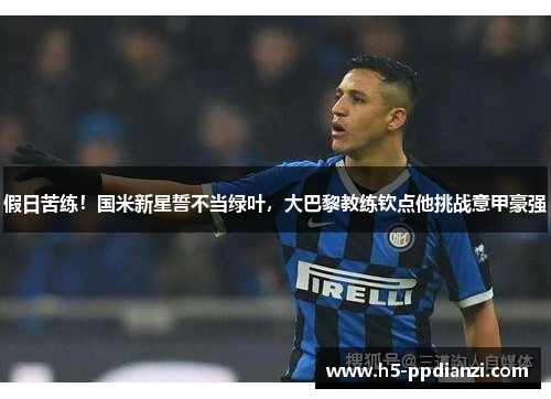 假日苦练！国米新星誓不当绿叶，大巴黎教练钦点他挑战意甲豪强